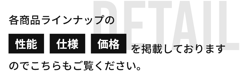 detail 各商品ラインナップの性能　仕様　価格を掲載しておりますのでこちらもご覧ください。